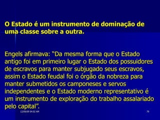 O Estado é um instrumento de dominação de uma classe sobre a outra.   Engels afirmava: “Da mesma forma que o Estado antigo foi em primeiro lugar o Estado dos possuidores de escravos para manter subjugado seus escravos, assim o Estado feudal foi o órgão da nobreza para manter submetidos os camponeses e servos independentes e o Estado moderno representativo é um instrumento de exploração do trabalho assalariado pelo capital”.  
