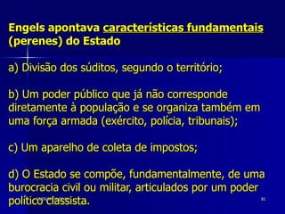 Engels apontava  características fundamentais  (perenes) do Estado a) Divisão dos súditos, segundo o território;  b) Um poder público que já não corresponde diretamente à população e se organiza também em uma força armada (exército, polícia, tribunais);  c) Um aparelho de coleta de impostos;  d) O Estado se compõe, fundamentalmente, de uma burocracia civil ou militar, articulados por um poder político classista. 