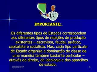 IMPORTANTE:  Os diferentes tipos de Estados correspondem aos diferentes tipos de relações de produção existentes – escravista, feudal, asiático, capitalista e socialista. Mas, cada tipo particular de Estado organiza a dominação de classe de uma maneira também bastante particular – através do direito, da ideologia e dos aparelhos de estado.  