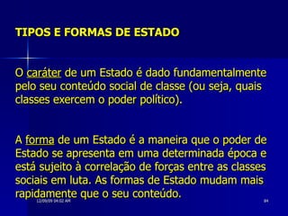 TIPOS E FORMAS DE ESTADO O  caráter  de um Estado é dado fundamentalmente pelo seu conteúdo social de classe (ou seja, quais classes exercem o poder político). A  forma  de um Estado é a maneira que o poder de Estado se apresenta em uma determinada época e está sujeito à correlação de forças entre as classes sociais em luta. As formas de Estado mudam mais rapidamente que o seu conteúdo.  