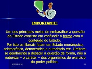 IMPORTANTE:   Um dos principais meios de embaralhar a questão do Estado consiste em confundir a  forma  com o  conteúdo  do Estado.  Por isto os liberais falam em Estado monárquico, aristocrático, democrático e autoritário etc. Limitam-se geralmente a debater a questão da forma, não a natureza – o caráter – dos organismos de exercício do poder político.  