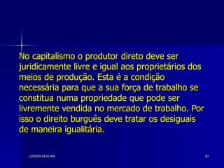 No capitalismo o produtor direto deve ser juridicamente livre e igual aos proprietários dos meios de produção. Esta é a condição necessária para que a sua força de trabalho se constitua numa propriedade que pode ser livremente vendida no mercado de trabalho. Por isso o direito burguês deve tratar os desiguais de maneira igualitária. 