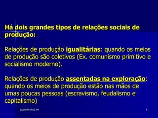 Há dois grandes tipos de relações sociais de produção: Relações de produção  igualitárias : quando os meios de produção são coletivos (Ex. comunismo primitivo e socialismo moderno).  Relações de produção  assentadas na exploração : quando os meios de produção estão nas mãos de umas poucas pessoas (escravismo, feudalismo e capitalismo) 