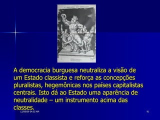 A democracia burguesa neutraliza a visão de um Estado classista e reforça as concepções pluralistas, hegemônicas nos países capitalistas centrais. Isto dá ao Estado uma aparência de neutralidade – um instrumento acima das classes.  