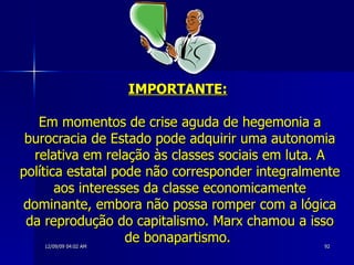 IMPORTANTE:   Em momentos de crise aguda de hegemonia a burocracia de Estado pode adquirir uma autonomia relativa em relação às classes sociais em luta. A política estatal pode não corresponder integralmente aos interesses da classe economicamente dominante, embora não possa romper com a lógica da reprodução do capitalismo. Marx chamou a isso de bonapartismo.  