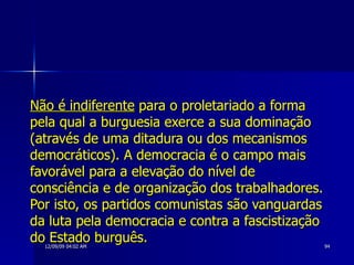 Não é indiferente  para o proletariado a forma pela qual a burguesia exerce a sua dominação (através de uma ditadura ou dos mecanismos democráticos). A democracia é o campo mais favorável para a elevação do nível de consciência e de organização dos trabalhadores. Por isto, os partidos comunistas são vanguardas da luta pela democracia e contra a fascistização do Estado burguês. 