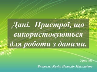 Дані. Пристрої, що 
використовуються 
для роботи з даними. 
Урок №3 
Вчитель: Каліш Наталія Миколаївна 
 