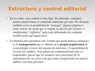 Estructura y control editorial
   En los wikis, este control es muy bajo. En principio, cualquier 
      usuario puede borrar el contenido elaborado por otro. No obstante, 
      también existe la posibilidad de “proteger” algunas páginas o 
      wikis enteros de modo que se impide la edición por terceros, o 
      simplemente “vigilarlos” para estar informados de cualquier 
      modificación que hagan otros.
   La fórmula para garantizar este sistema que puede parecer anárquico 
      es la transparencia que se obtiene en la propia arquitectura de 
      su tecnología a través del registro de ediciones y la posibilidad de 
      revertir los cambios. Esto genera un comportamiento más co­
      responsable, puesto que los usuarios son conscientes de la 
      importancia de sus actos y de que están compartiendo un espacio 
      público con otras personas. 
 