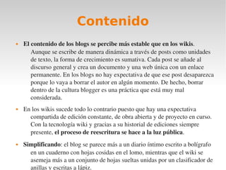 Contenido
   El contenido de los blogs se percibe más estable que en los wikis. 
       Aunque se escribe de manera dinámica a través de posts como unidades 
       de texto, la forma de crecimiento es sumativa. Cada post se añade al 
       discurso general y crea un documento y una web única con un enlace 
       permanente. En los blogs no hay expectativa de que ese post desaparezca 
       porque lo vaya a borrar el autor en algún momento. De hecho, borrar 
       dentro de la cultura blogger es una práctica que está muy mal 
       considerada.
   En los wikis sucede todo lo contrario puesto que hay una expectativa 
      compartida de edición constante, de obra abierta y de proyecto en curso. 
      Con la tecnología wiki y gracias a su historial de ediciones siempre 
      presente, el proceso de reescritura se hace a la luz pública.
   Simplificando: el blog se parece más a un diario íntimo escrito a bolígrafo 
      en un cuaderno con hojas cosidas en el lomo, mientras que el wiki se 
      asemeja más a un conjunto de hojas sueltas unidas por un clasificador de 
      anillas y escritas a lápiz.
 