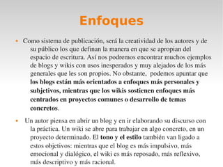 Enfoques
   Como sistema de publicación, será la creatividad de los autores y de 
      su público los que definan la manera en que se apropian del 
      espacio de escritura. Así nos podremos encontrar muchos ejemplos 
      de blogs y wikis con usos inesperados y muy alejados de los más 
      generales que les son propios. No obstante,  podemos apuntar que 
      los blogs están más orientados a enfoques más personales y 
      subjetivos, mientras que los wikis sostienen enfoques más 
      centrados en proyectos comunes o desarrollo de temas 
      concretos.
    Un autor piensa en abrir un blog y en ir elaborando su discurso con 
      la práctica. Un wiki se abre para trabajar en algo concreto, en un 
      proyecto determinado. El tono y el estilo también van ligado a 
      estos objetivos: mientras que el blog es más impulsivo, más 
      emocional y dialógico, el wiki es más reposado, más reflexivo, 
      más descriptivo y más racional.
 