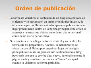 Orden de publicación
   La forma de visualizar el contenido de un blog está centrada en 
      el tiempo y se presenta en un orden cronológico inverso, de 
      tal manera que las últimas entradas aparecen publicadas en un 
      lugar preeminente dentro de la página principal. Este orden se 
      asemeja a la estructura clásica tanto de un diario personal 
      como de un diario periodístico.
    Su estructura se despliega en forma vertical y recuerda a las 
      formas de los pergaminos. Además, la actualización se 
      visualiza con el último post en primer lugar de la página 
      principal, lo cual da un gran sentido de dinamismo al blog, 
      pues cada vez que se escribe algo nuevo, automáticamente la 
      página varía y esto hace que nunca la “home” sea igual 
      cuando la visitamos de forma periódica.
 