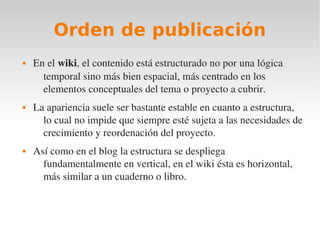 Orden de publicación
   En el wiki, el contenido está estructurado no por una lógica 
      temporal sino más bien espacial, más centrado en los 
      elementos conceptuales del tema o proyecto a cubrir. 
   La apariencia suele ser bastante estable en cuanto a estructura, 
      lo cual no impide que siempre esté sujeta a las necesidades de 
      crecimiento y reordenación del proyecto. 
   Así como en el blog la estructura se despliega 
      fundamentalmente en vertical, en el wiki ésta es horizontal, 
      más similar a un cuaderno o libro.
 