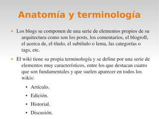 Anatomía y terminología
   Los blogs se componen de una serie de elementos propios de su 
      arquitectura como son los posts, los comentarios, el blogroll, 
      el acerca de, el título, el subtítulo o lema, las categorías o 
      tags, etc.
   El wiki tiene su propia terminología y se define por una serie de 
      elementos muy característicos, entre los que destacan cuatro 
      que son fundamentales y que suelen aparecer en todos los 
      wikis:
        ●   Artículo. 
        ●   Edición. 
        ●   Historial. 
        ●   Discusión. 
 