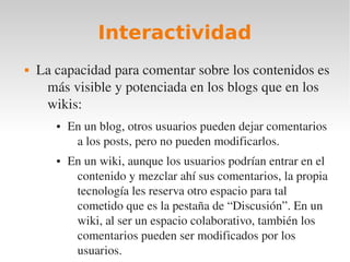 Interactividad
   La capacidad para comentar sobre los contenidos es 
     más visible y potenciada en los blogs que en los 
     wikis:
       ●   En un blog, otros usuarios pueden dejar comentarios 
            a los posts, pero no pueden modificarlos. 
       ●   En un wiki, aunque los usuarios podrían entrar en el 
            contenido y mezclar ahí sus comentarios, la propia 
            tecnología les reserva otro espacio para tal 
            cometido que es la pestaña de “Discusión”. En un 
            wiki, al ser un espacio colaborativo, también los 
            comentarios pueden ser modificados por los 
            usuarios.
 