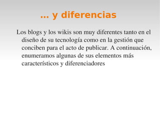 … y diferencias
Los blogs y los wikis son muy diferentes tanto en el 
 diseño de su tecnología como en la gestión que 
 conciben para el acto de publicar. A continuación, 
 enumeramos algunas de sus elementos más 
 característicos y diferenciadores
 