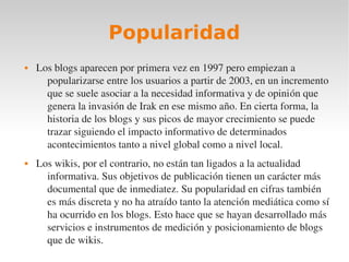 Popularidad
   Los blogs aparecen por primera vez en 1997 pero empiezan a 
      popularizarse entre los usuarios a partir de 2003, en un incremento 
      que se suele asociar a la necesidad informativa y de opinión que 
      genera la invasión de Irak en ese mismo año. En cierta forma, la 
      historia de los blogs y sus picos de mayor crecimiento se puede 
      trazar siguiendo el impacto informativo de determinados 
      acontecimientos tanto a nivel global como a nivel local.
   Los wikis, por el contrario, no están tan ligados a la actualidad 
      informativa. Sus objetivos de publicación tienen un carácter más 
      documental que de inmediatez. Su popularidad en cifras también 
      es más discreta y no ha atraído tanto la atención mediática como sí 
      ha ocurrido en los blogs. Esto hace que se hayan desarrollado más 
      servicios e instrumentos de medición y posicionamiento de blogs 
      que de wikis.
 