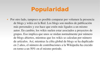 Popularidad
   Por otro lado, tampoco es posible comparar por volumen la presencia 
      de blogs y wikis en la Red. Los blogs son medios de publicación 
      más personales y eso hace que estén más ligados a un mismo 
      autor. En cambio, los wikis suelen estar asociados a proyectos de 
      grupos. Eso implica que unos se midan normalmente por número 
      de blogs abiertos, mientras que los wikis se calculan por número 
      de artículos. Así, mientras la cifra global de blogs se ha duplicado 
      en 2 años, el número de contribuciones a la Wikipedia ha crecido 
      en torno a un 50% en el mismo periodo.
 