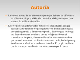 Autoría
   La autoría es uno de los elementos que mejor definen las diferencias 
      no sólo entre blogs y wikis, sino entre los wikis y cualquier otro 
      sistema de publicación en Red.
   Los blogs suelen estar abiertos por autores individuales, aunque 
      puedan existir también blogs de grupos con multiusuarios (cada 
      uno está registrado y firma con su perfil). Esto otorga a los blogs 
      una fuerte impronta identitaria que se refleja no sólo en el 
      contenido de los posts, sino también en las elecciones creativas 
      que toma el autor tanto en diseño como en el título, las imágenes y 
      los elementos añadidos a sus barras laterales. El propio medio se 
      percibe como personal tanto por autores como por lectores.
 