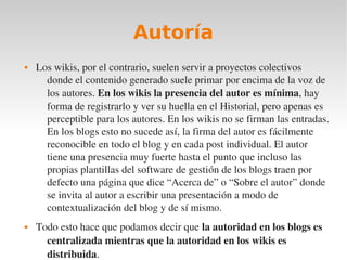 Autoría
   Los wikis, por el contrario, suelen servir a proyectos colectivos 
      donde el contenido generado suele primar por encima de la voz de 
      los autores. En los wikis la presencia del autor es mínima, hay 
      forma de registrarlo y ver su huella en el Historial, pero apenas es 
      perceptible para los autores. En los wikis no se firman las entradas. 
      En los blogs esto no sucede así, la firma del autor es fácilmente 
      reconocible en todo el blog y en cada post individual. El autor 
      tiene una presencia muy fuerte hasta el punto que incluso las 
      propias plantillas del software de gestión de los blogs traen por 
      defecto una página que dice “Acerca de” o “Sobre el autor” donde 
      se invita al autor a escribir una presentación a modo de 
      contextualización del blog y de sí mismo.
   Todo esto hace que podamos decir que la autoridad en los blogs es 
      centralizada mientras que la autoridad en los wikis es 
      distribuida.
 