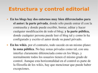 Estructura y control editorial
   En los blogs hay dos entornos muy bien diferenciados para 
      el autor: la parte privada, donde sólo puede entrar él con la 
      contraseña y donde puede escribir, borrar, editar y hacer 
      cualquier modificación de todo el blog; y la parte pública, 
      donde cualquier persona puede leer el blog tal y como lo ha 
      configurado y escrito el autor desde su panel privado.
   En los wikis, por el contrario, todo sucede en un mismo plano: 
      la zona pública. No hay zonas privadas como tal, con una 
      interfaz claramente diferenciada como en los blogs, y 
      normalmente todos los usuarios tienen el mismo grado de 
      control. Aunque esta horizontalidad en el control es parte de 
      la filosofía de los wikis, hay que mencionar que puede haber 
      excepciones.
 