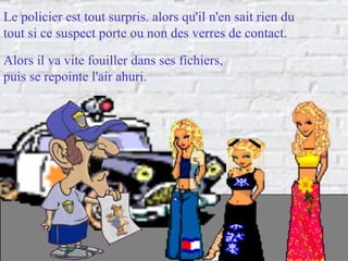 Le policier est tout surpris. alors qu'il n'en sait rien du  tout si ce suspect porte ou non des verres de contact. Alors il va vite fouiller dans ses fichiers,  puis se repointe l'air ahuri. 