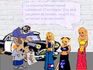 La troisième blonde répond calmement: C'est simple: il ne peut pas porter de lunettes, vu qu'il n'a qu'un oeil et qu'une oreille:   