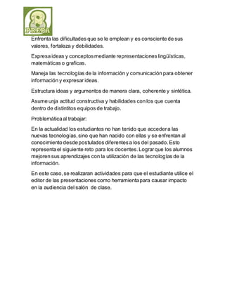 Enfrenta las dificultades que se le emplean y es consciente de sus 
valores, fortaleza y debilidades. 
Expresa ideas y conceptos mediante representaciones lingüísticas, 
matemáticas o graficas. 
Maneja las tecnologías de la información y comunicación para obtener 
información y expresar ideas. 
Estructura ideas y argumentos de manera clara, coherente y sintética. 
Asume unja actitud constructiva y habilidades con los que cuenta 
dentro de distintitos equipos de trabajo. 
Problemática al trabajar: 
En la actualidad los estudiantes no han tenido que acceder a las 
nuevas tecnologías, sino que han nacido con ellas y se enfrentan al 
conocimiento desde postulados diferentes a los del pasado. Esto 
representa el siguiente reto para los docentes. Lograr que los alumnos 
mejoren sus aprendizajes con la utilización de las tecnologías de la 
información. 
En este caso, se realizaran actividades para que el estudiante utilice el 
editor de las presentaciones como herramienta para causar impacto 
en la audiencia del salón de clase. 
 