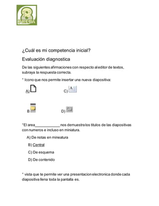 ¿Cuál es mi competencia inicial? 
Evaluación diagnostica 
De las siguientes afirmaciones con respecto al editor de textos, 
subraya la respuesta correcta. 
° Icono que nos permite insertar una nueva diapositiva: 
A) C) 
B D) 
°El area____________ nos demuestra los titulos de las diapositivas 
con numeros e incluso en miniatura. 
A) De notas en mineatura 
B) Central 
C) De esquema 
D) De contenido 
° vista que te permite ver una presentacion electronica donde cada 
diapositiva llena toda la pantalla es. 
 