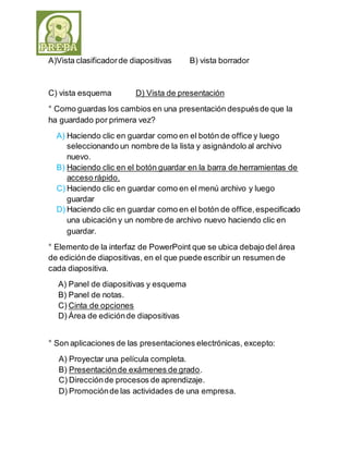 A)Vista clasificador de diapositivas B) vista borrador 
C) vista esquema D) Vista de presentación 
° Como guardas los cambios en una presentación después de que la 
ha guardado por primera vez? 
A) Haciendo clic en guardar como en el botón de office y luego 
seleccionando un nombre de la lista y asignándolo al archivo 
nuevo. 
B) Haciendo clic en el botón guardar en la barra de herramientas de 
acceso rápido. 
C) Haciendo clic en guardar como en el menú archivo y luego 
guardar 
D) Haciendo clic en guardar como en el botón de office, especificado 
una ubicación y un nombre de archivo nuevo haciendo clic en 
guardar. 
° Elemento de la interfaz de PowerPoint que se ubica debajo del área 
de edición de diapositivas, en el que puede escribir un resumen de 
cada diapositiva. 
A) Panel de diapositivas y esquema 
B) Panel de notas. 
C) Cinta de opciones 
D) Área de edición de diapositivas 
° Son aplicaciones de las presentaciones electrónicas, excepto: 
A) Proyectar una película completa. 
B) Presentación de exámenes de grado. 
C) Dirección de procesos de aprendizaje. 
D) Promoción de las actividades de una empresa. 
 