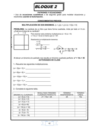 42
PATRONES Y ECUACIONES
• Uso de ecuaciones cuadráticas o de segundo grado para modelar situaciones y
resolverlas usando la factorización.
CONOCIMIENTOS PREVIOS
MULTIPLICACIÓN DE DOS BINOMIOS. (x + y)(x + y) ó (x + 6)(x + 6)
PROBLEMA: La carátula de un libro que tiene forma cuadrada, mide por lado x+ 6 cm.
¿Cuál es el área de su carátula?
Al elevar un binomio al cuadrado nos resulta un trinomio cuadrado perfecto: x² + 12x + 36
ACTIVIDADES DE CLASE
1.- Resuelve las siguientes multiplicaciones.
(x + 3)(x + 3) = _________________________
(x + 8)(x + 8) = _________________________
(x + 10)(x + 10) = _______________________
(x + 1)(x + 1) = _________________________
(x + 12)(x + 12) = ________________________
2.- Completa la siguiente tabla.
BINOMIO AL CUADRADO
RESULTADO.TRINOMIO
CUADRADO PERFECTO
TÉRMINO
INDEPENDIENTE
TÉRMINO
LINEAL
(x + 5) (x + 5) x² + 10x + 25 25 10x
(x + 2) (x + 2)
(x + 7) (x + 7)
(x + 6) (x +6)
(x + 14) (x + 14)
(x - 5) (x - 5)
(x - 7) (x - 7)
(x - 14) (x - 14)
BLOQUE 2
6
x
x + 6
+
36
Para resolver este problema multiplicamos (x + 6) (x + 6)
x + 6) (x + 6) es lo mismo que (x + 6)².
Realizando la multiplicación tenemos:
x + 6
x + 6
x² + 6x
6x + 36
x² + 12x + 36 (x + 6)(x + 6) = x² + 6x + 6x + 36
x² + 12x + 36
 