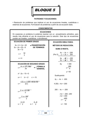 160
PATRONES Y ECUACIONES:
• Resolución de problemas que implican el uso de ecuaciones lineales, cuadráticas o
sistemas de ecuaciones. Formulación de problemas a partir de una ecuación dada.
CONOCIMIENTOS
ECUACIONES
En ocasiones un problema lo podemos resolver con un procedimiento aritmético, pero
resulta más eficiente el uso de ecuaciones para la solución. Este tipo de ecuaciones
pueden ser lineales, cuadráticas, o simultáneas.
ECUACIÓN SIMULTÁNEA
MÉTODO DE REDUCCIÓN.
SUMA O RESTA.
4y – 4x = - 200
(Por 2) y + 2x = 250
4y - 4x = - 200
2y + 4x = 500
ECUACIÓN DE SEGUNDO GRADO 6y = 300
x = y =
y = 50
x² - 2x – 15 = 0
Sustituyendo:
a = 1 b = -2 c = -15
4y – 4x = -200
x = 4 (50) – 4x = -200
200 - 4x = -200
x =
- 4x = -200 - 200
- 4x = -400
x =
x =
x1 = x2 = x = 100
300
6
-b ± √ b² - 4ac
2a
-(-2) ± √ (-2)² - 4(1)(-15)
2(1)
2 ± √ 4 + 60
2
2 ± √ 64
2
ECUACIÓN DE PRIMER GRADO
5x + 8 = 2x + 20 TRANSPOSICIÓN
5x – 2x = 20 – 8 DE TÉRMINOS
3x = 12
x =
x = 4
12
3
-400
-4
2 + 8
2
2 - 8
2
FÓRMULA
GENERAL
BLOQUE 5
 