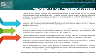 TENDENCIAS DEL COMERCIO EXTERIOR
DOCTORADO EN ALTA DIRECIÓN
BLOQUES ECONÓMICOS Y EL COMERCIO EXTERIOR
Dentro de las últimas tendencias han surgido nuevos temas prioritarios en la agenda del comercio mundial, entre ellos, cabe resaltar el
tratamiento a las exportaciones de servicios y el respeto a los derechos de propiedad intelectual, para lograr un mayor flujo de inversiones,
es decir, una adecuada legislación para proteger los registros, las marcas, los patentes, los derechos de autor, las franquicias y las
denominaciones de origen.
Así mismo, se incluye el tratamiento a las inversiones, que pretende minimizar las diferencias entre los inversionistas nacionales y los
extranjeros. Ambos deben tener iguales derechos en todos los países y de esta manera establecer un balance de divisas al momento de
llevar a cabo una negociación.
Otro tema relativamente importante dentro de las nuevas tendencias es el comercio ambiental, que tiene en cuenta el diseño de estrategias
de desarrollo sostenible, evaluación del impacto ambiental de los proyectos, el cuidado de la diversidad y el uso de tecnologías verdes
(industria del reciclaje, la producción de envases, filtros de chimenea o tubos de escape, etc).
Dentro de la agenda comercial también se incorpora la legislación laboral, para tratar temas referidos por los exportadores, quienes piden
que se impongan restricciones comerciales a aquellos países que afectan la ventaja competitiva por el bajo costo de su mano de obra.
Sin embargo, la La Comisión Económica para América Latina y el Caribe (Cepal) destaca estas tendencias como factores que han alterado
la barrera entre los bienes comerciables y no comerciables, así como entre las manufacturas y los servicios.
Según la Comunidad Andina, estos cambios al comercio internacional han construido una cultura del mayor valor agregado, lo que significa
que, para lograr una inserción exitosa en el contexto global, los países deben apuntar al desarrollo de industrias competitivas y no quedarse
en los productos básicos que implican una gran vulnerabilidad para sus economías.
https://www.legiscomex.com/BancoConocimiento/N/nuevas-tendencias-comercio-internacional-actualizacion-oct-2-13/nuevas-tendencias-comercio-internacional-actualizacion-oct-2-13.asp?CodSeccion
 