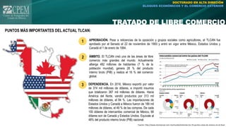 TRATADO DE LIBRE COMERCIO
DOCTORADO EN ALTA DIRECIÓN
BLOQUES ECONÓMICOS Y EL COMERCIO EXTERIOR
PUNTOS MÁS IMPORTANTES DEL ACTUAL TLCAN:
Fuente: http://www.eluniversal.com.mx/mundo/enterate-los-10-puntos-clave-de-mexico-en-el-tlcan
APROBACIÓN. Pese a reticencias de la oposición y grupos sociales como agricultores, el TLCAN fue
aprobado por el Senado el 22 de noviembre de 1993 y entró en vigor entre México, Estados Unidos y
Canadá el 1 de enero de 1994.
ÁMBITO. El TLCAN creó una de las áreas de libre
comercio más grandes del mundo. Actualmente
alberga 482 millones de habitantes (7 % de la
población mundial), genera 28 % del producto
interno bruto (PIB) y realiza el 16 % del comercio
global.
DEPENDENCIA. En 2016, México exportó por valor
de 374 mil millones de dólares, e importó insumos
que totalizaron 387 mil millones de dólares. Hacia
América del Norte, vendió productos por 313 mil
millones de dólares, el 84 %. Las importaciones de
Estados Unidos y Canadá a México fueron de 189 mil
millones de dólares, el 49 % de las compras. De cada
100 dólares de intercambio comercial de México, 66
dólares son de Canadá y Estados Unidos. Equivale al
48% del producto interno bruto (PIB) nacional.
1
2
3
 