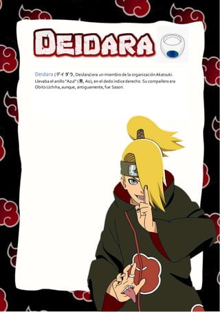 DEIDARA
Deidara (デイダラ, Deidara)era un miembro de la organizaciónAkatsuki.
Llevaba el anillo "Azul" (青, Ao), en el dedo índicederecho. Su compañero era
Obito Uchiha,aunque, antiguamente,fue Sasori.
 