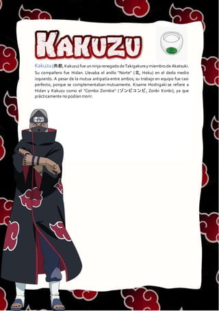 KAKUZU
Kakuzu (角都, Kakuzu) fue un ninja renegado deTakigakureymiembro de Akatsuki.
Su compañero fue Hidan. Llevaba el anillo "Norte" (北, Hoku) en el dedo medio
izquierdo. A pesar de la mutua antipatía entre ambos, su trabajo en equipo fue casi
perfecto, porque se complementaban mutuamente. Kisame Hoshigaki se refiere a
Hidan y Kakuzu como el "Combo Zombie" (ゾンビコンビ, Zonbi Konbi), ya que
prácticamente no podían morir.
 