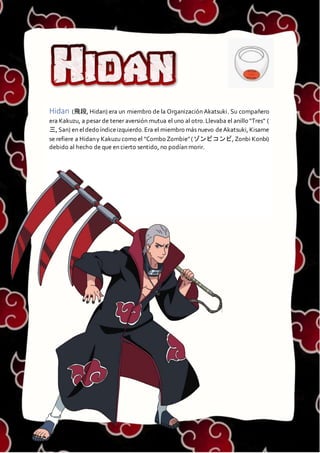 HIDAN
Hidan (飛段, Hidan) era un miembro de la Organización Akatsuki. Su compañero
era Kakuzu, a pesar de tener aversión mutua el uno al otro.Llevaba el anillo "Tres" (
三, San) en eldedo índiceizquierdo.Era el miembro más nuevo deAkatsuki, Kisame
se refiere a Hidany Kakuzu como el "Combo Zombie"(ゾンビコンビ, Zonbi Konbi)
debido al hecho de que en cierto sentido, no podían morir.
 