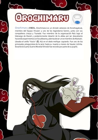 OROCHIMARU
Orochimaru (大蛇丸, Orochimaru) es un shinobi veterano de Konohagakure,
miembro del Equipo Hiruzen y uno de los legendarios Sannin, junto con sus
compañeros Jiraiya y Tsunade. Fue miembro de la organización Raíz bajo el
liderazgo de Danzō y posteriormente desertó de la aldea por ser descubierto
haciendo experimentosconlosaldeanos,ademasdeser un exmiembro deAkatsuki.
Llevaba el anillo "Vacío" (空, Kū) en el dedo meñique izquierdo. Fue uno de los
principales antagonistas de la serie hasta su muerte a manos de Sasuke Uchiha.
Durante la Cuarta Guerra Mundial Shinobi fue revivido por parte de su pupilo.
 