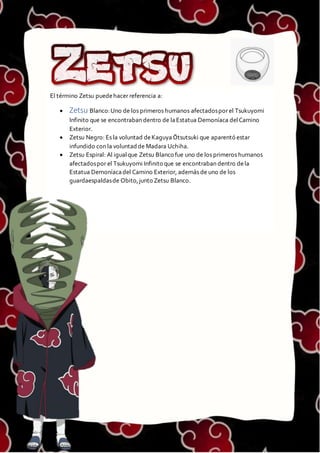 ZETSU
El término Zetsu puedehacer referencia a:
 Zetsu Blanco:Uno de los primeros humanos afectadospor el Tsukuyomi
Infinito que se encontraban dentro de laEstatua Demoníaca delCamino
Exterior.
 Zetsu Negro: Es la voluntad deKaguya Ōtsutsuki que aparentó estar
infundido con la voluntad de Madara Uchiha.
 Zetsu Espiral: Al igualque Zetsu Blanco fue uno de los primeros humanos
afectadospor el Tsukuyomi Infinito que se encontraban dentro dela
Estatua Demoníacadel Camino Exterior, además de uno de los
guardaespaldasde Obito,junto Zetsu Blanco.
 