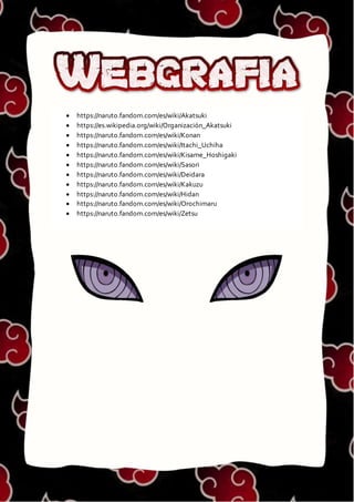 WEBGRAFIA
 https://naruto.fandom.com/es/wiki/Akatsuki
 https://es.wikipedia.org/wiki/Organización_Akatsuki
 https://naruto.fandom.com/es/wiki/Konan
 https://naruto.fandom.com/es/wiki/Itachi_Uchiha
 https://naruto.fandom.com/es/wiki/Kisame_Hoshigaki
 https://naruto.fandom.com/es/wiki/Sasori
 https://naruto.fandom.com/es/wiki/Deidara
 https://naruto.fandom.com/es/wiki/Kakuzu
 https://naruto.fandom.com/es/wiki/Hidan
 https://naruto.fandom.com/es/wiki/Orochimaru
 https://naruto.fandom.com/es/wiki/Zetsu
 