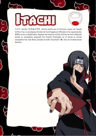 ITACHI
Itachi Uchiha (うちはイタチ, Uchiha Itachi) era el hermano mayor de Sasuke
Uchiha. Fue un prodigioso shinobi de Konohagakure infiltrado en la organizaciónc
ANBU como un dobleespía. Después demasacrar al Clan Uchiha,se unió a Akatsuki
donde su compañero asignado fue Kisame Hoshigaki, en el anime su primer
compañero fue Jūzō Biwa. Llevaba el anillo "Escarlata" (朱, Shu) en el dedo anular
derecho.
 