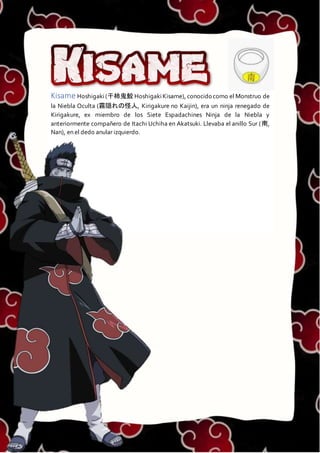 KISAME
Kisame Hoshigaki(干柿鬼鮫 HoshigakiKisame), conocido como el Monstruo de
la Niebla Oculta (霧隠れの怪人, Kirigakure no Kaijin), era un ninja renegado de
Kirigakure, ex miembro de los Siete Espadachines Ninja de la Niebla y
anteriormente compañero de Itachi Uchiha en Akatsuki. Llevaba el anillo Sur (南,
Nan), en el dedo anular izquierdo.
 