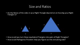 Size and Ratios
• Do the Ratios of the sides in your Right Triangle depend on on how big your Right
Triangle is?
• How could you turn these equilateral Triangles into pairs of Right Triangles?
• How could Pythagoras Theorem help you figure out the remaining side?
1 1
1 2
2 2
 
