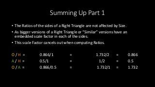 Summing Up Part 1
• The Ratios of the sides of a Right Triangle are not affected by Size.
• As bigger versions of a Right Triangle or “Similar” versions have an
embedded scale factor in each of the sides.
• This scale Factor cancels out when computing Ratios.
O / H = 0.866/1 = 1.732/2 = 0.866
A / H = 0.5/1 = 1/2 = 0.5
O / A = 0.866/0.5 = 1.732/1 = 1.732
 