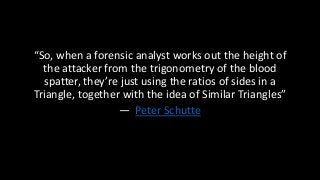 “So, when a forensic analyst works out the height of
the attacker from the trigonometry of the blood
spatter, they’re just using the ratios of sides in a
Triangle, together with the idea of Similar Triangles”
— Peter Schutte
 
