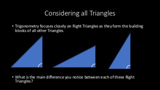 Considering all Triangles
• Trigonometry focuses closely on Right Triangles as they form the building
blocks of all other Triangles.
• What is the main difference you notice between each of these Right
Triangles?
 