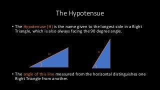 The Hypotensue
• The Hypotenuse (H) is the name given to the longest side in a Right
Triangle, which is also always facing the 90 degree angle.
• The angle of this line measured from the horizontal distinguishes one
Right Triangle from another.
H
H
 