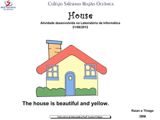House
       Atividade desenvolvida no Laboratório de Informática
                            21/06/2012




The house is beautiful and yellow.
                                                              Raian e Thiago
                                                                  3BM
 