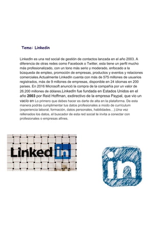 
 
 
 
Tema: Linkedin 
 
LinkedIn es una red social de gestión de contactos lanzada en el año 2003. A
diferencia de otras redes como Facebook o Twitter, esta tiene un perfil mucho
más profesionalizado, con un tono más serio y moderado, enfocado a la
búsqueda de empleo, promoción de empresas, productos y eventos y relaciones
comerciales.Actualmente LinkedIn cuenta con más de 575 millones de usuarios
registrados, más de 9 millones de empresas, disponible en 24 idiomas en 200
países. En 2016 Microsoft anunció la compra de la compañía por un valor de
26.200 millones de dólares.​LinkedIn fue fundada en Estados Unidos en el
año ​2003​ por Reid Hoffman, exdirectivo de la empresa Paypal, que vio un
vacío en ​Lo primero que debes hacer es darte de alta en la plataforma. De esta
manera podrás cumplimentar tus datos profesionales a modo de currículum
(experiencia laboral, formación, datos personales, habilidades…).Una vez
rellenados los datos, el buscador de esta red social te invita a conectar con
profesionales o empresas afines.
 