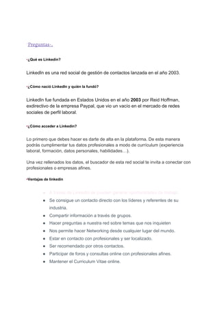 ´​Preguntas-.
•​¿Qué es Linkedin?
LinkedIn es una red social de gestión de contactos lanzada en el año 2003.
•​¿Cómo nació LinkedIn y quién la fundó?
LinkedIn fue fundada en Estados Unidos en el año ​2003​ por Reid Hoffman,
exdirectivo de la empresa Paypal, que vio un vacío en el mercado de redes
sociales de perfil laboral.
•​¿Cómo acceder a Linkedin?
Lo primero que debes hacer es darte de alta en la plataforma. De esta manera
podrás cumplimentar tus datos profesionales a modo de currículum (experiencia
laboral, formación, datos personales, habilidades…).
Una vez rellenados los datos, el buscador de esta red social te invita a conectar con
profesionales o empresas afines.
•​Ventajas de linkedin
● A través de LinkedIn se pueden generar oportunidades de trabajo.
● Se consigue un contacto directo con los líderes y referentes de su
industria.
● Compartir información a través de grupos.
● Hacer preguntas a nuestra red sobre temas que nos inquieten
● Nos permite hacer Networking desde cualquier lugar del mundo.
● Estar en contacto con profesionales y ser localizado.
● Ser recomendado por otros contactos.
● Participar de foros y consultas online con profesionales afines.
● Mantener el Curriculum Vitae online.
 