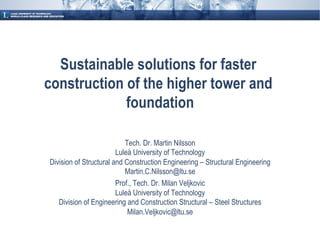 Sustainable solutions for faster
construction of the higher tower and
             foundation

                           Tech. Dr. Martin Nilsson
                        Luleå University of Technology
Division of Structural and Construction Engineering – Structural Engineering
                           Martin.C.Nilsson@ltu.se
                        Prof., Tech. Dr. Milan Veljkovic
                        Luleå University of Technology
   Division of Engineering and Construction Structural – Steel Structures
                            Milan.Veljkovic@ltu.se
 